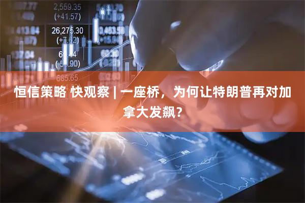 恒信策略 快观察 | 一座桥，为何让特朗普再对加拿大发飙？